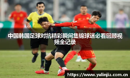 中国韩国足球对抗精彩瞬间集锦球迷必看回顾视频全记录
