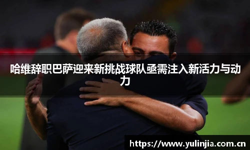 哈维辞职巴萨迎来新挑战球队亟需注入新活力与动力